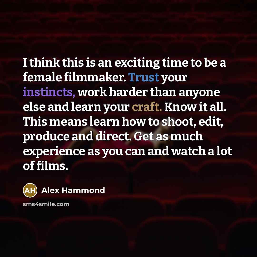 “I think this is an exciting time to be a female filmmaker. Trust your instincts, work harder than anyone else and learn your craft. Know it all. This means learn how to shoot, edit, produce and direct. Get as much experience as you can and watch a lot of films.” quote by Alex Hammond