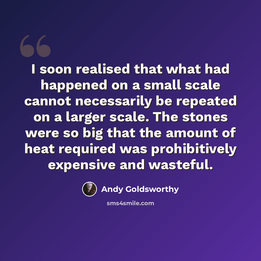 “I soon realised that what had happened on a small scale cannot necessarily be repeated on a larger scale. The stones were so big that the amount of heat required was prohibitively expensive and wasteful.” quote by Andy Goldsworthy