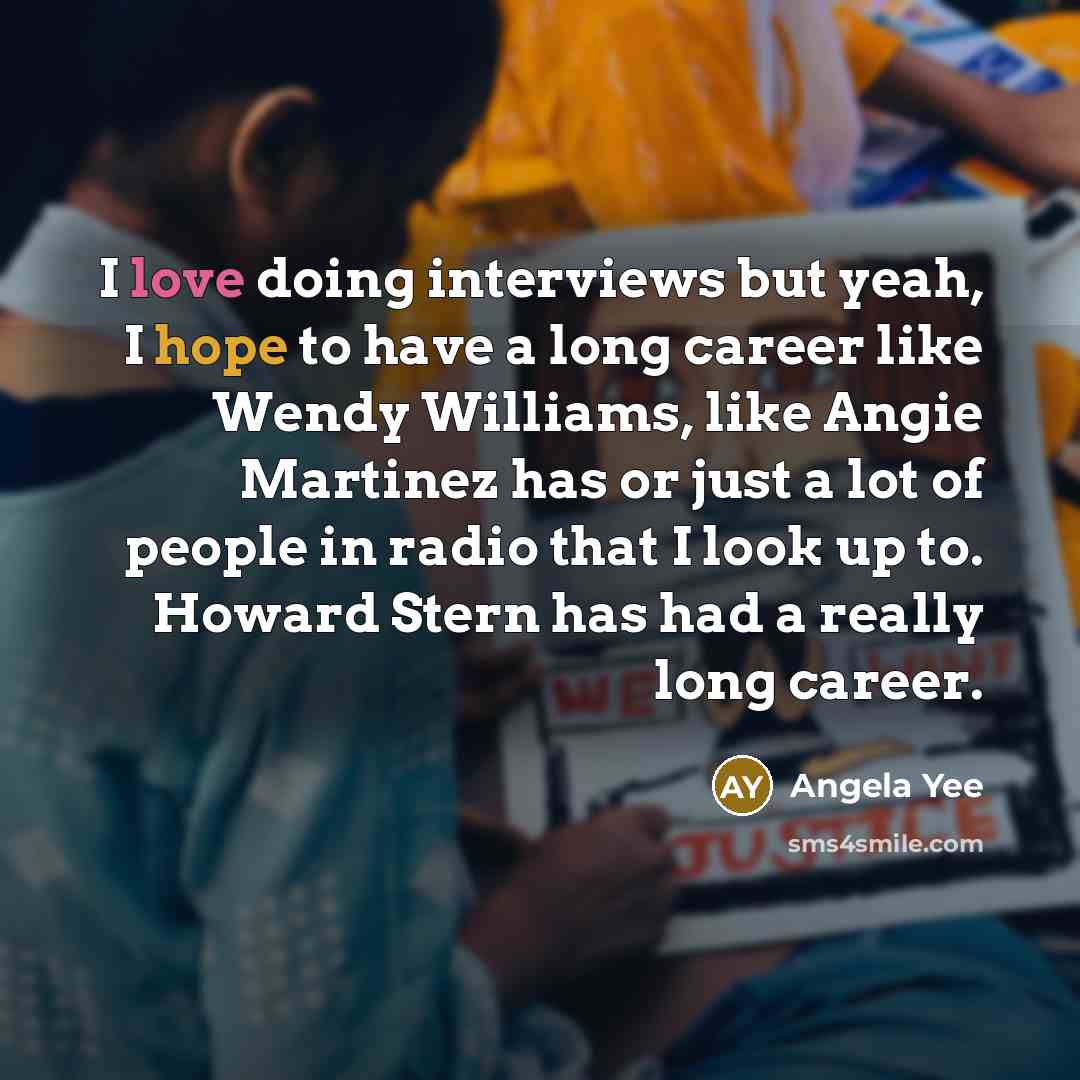 “I love doing interviews but yeah, I hope to have a long career like Wendy Williams, like Angie Martinez has or just a lot of people in radio that I look up to. Howard Stern has had a really long career.” quote by Angela Yee