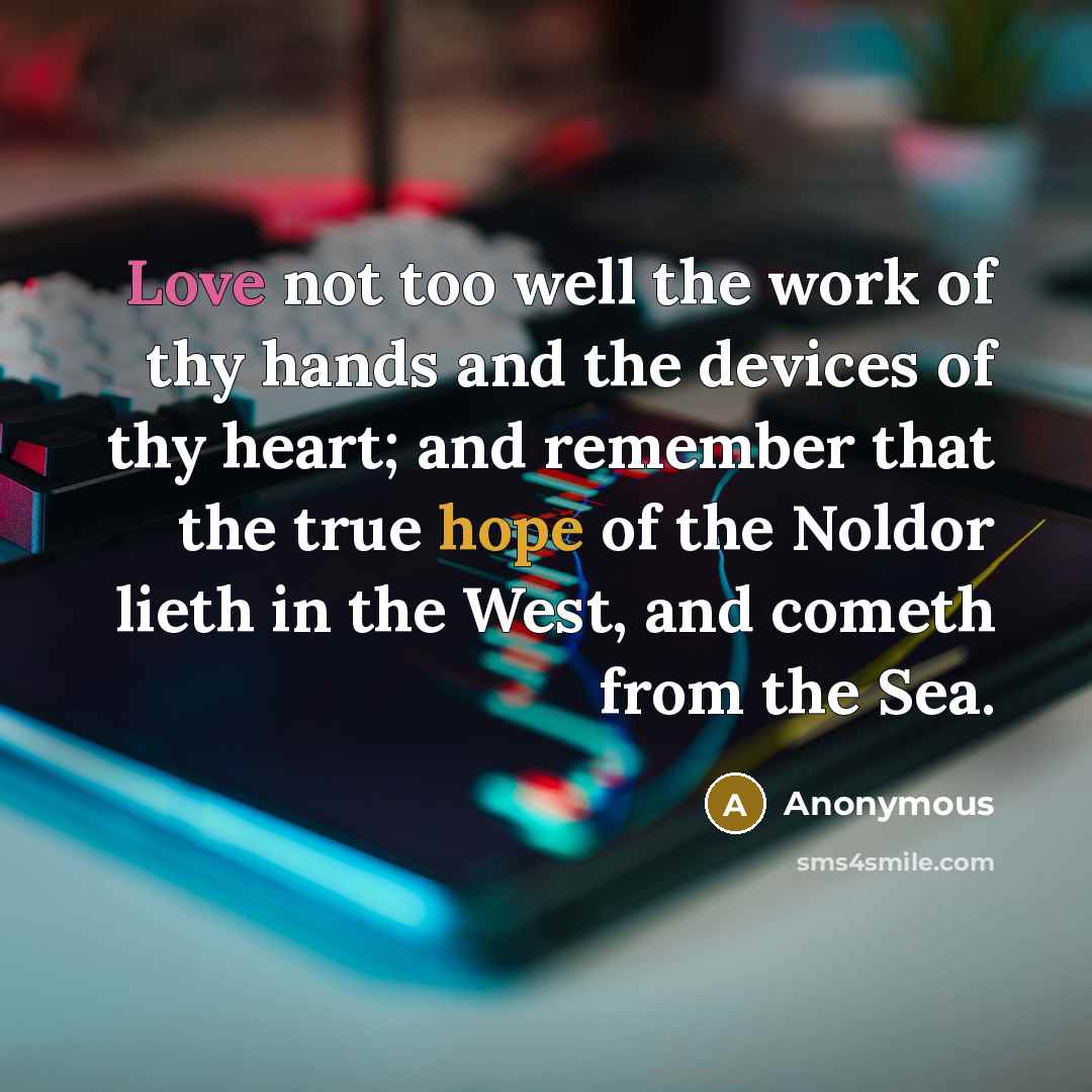“Love not too well the work of thy hands and the devices of thy heart; and remember that the true hope of the Noldor lieth in the West, and cometh from the Sea.” quote by Anonymous