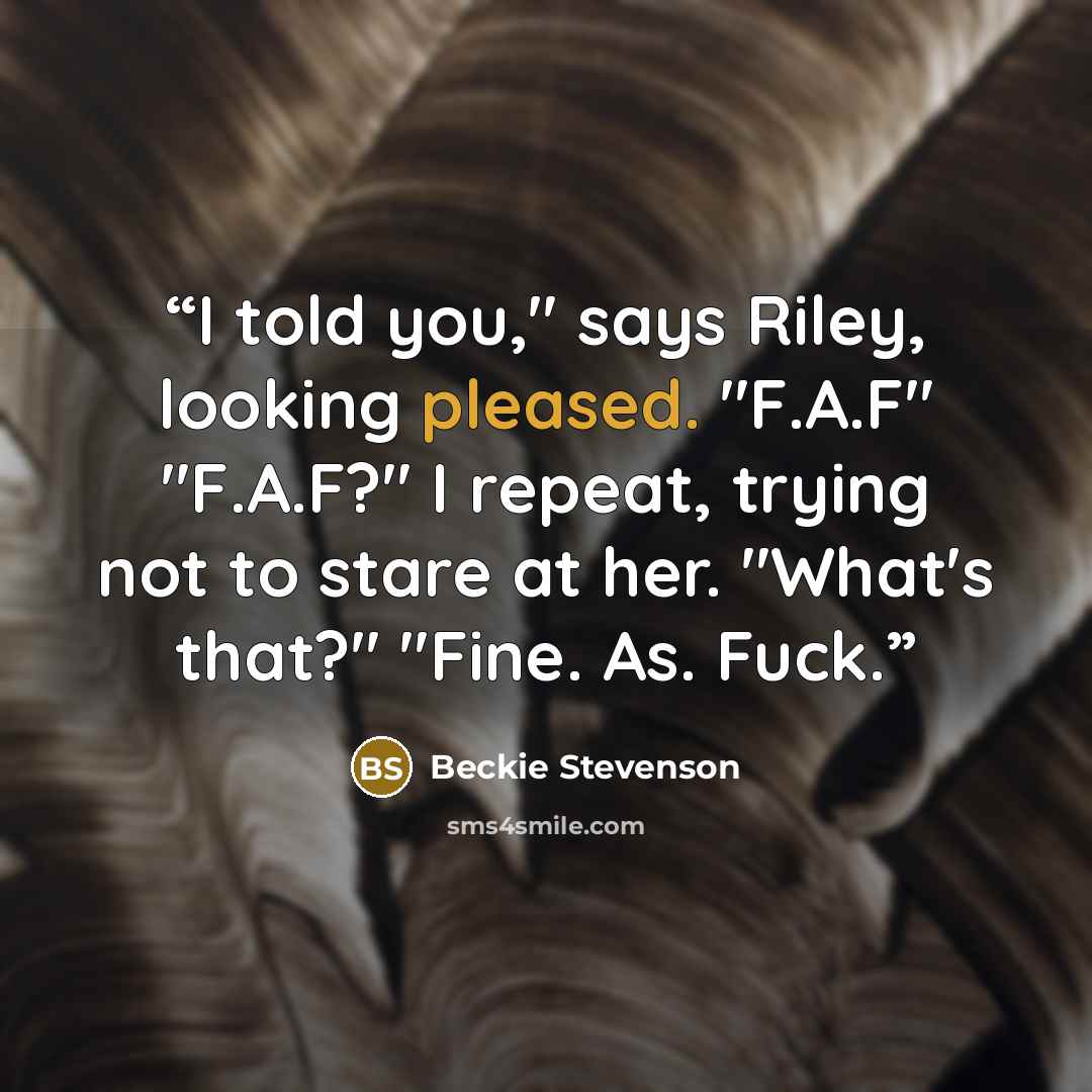 “I told you," says Riley, looking pleased. "F.A.F" "F.A.F?" I repeat, trying not to stare at her. "What's that?" "Fine. As. Fuck.” quote by Beckie Stevenson