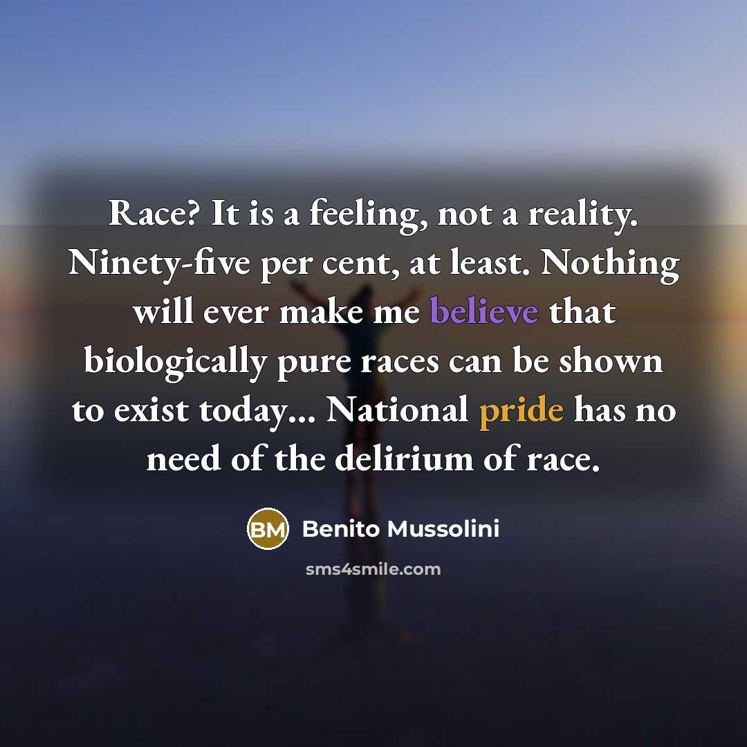 “Race? It is a feeling, not a reality. Ninety-five per cent, at least. Nothing will ever make me believe that biologically pure races can be shown to exist today… National pride has no need of the delirium of race.” quote by Benito Mussolini