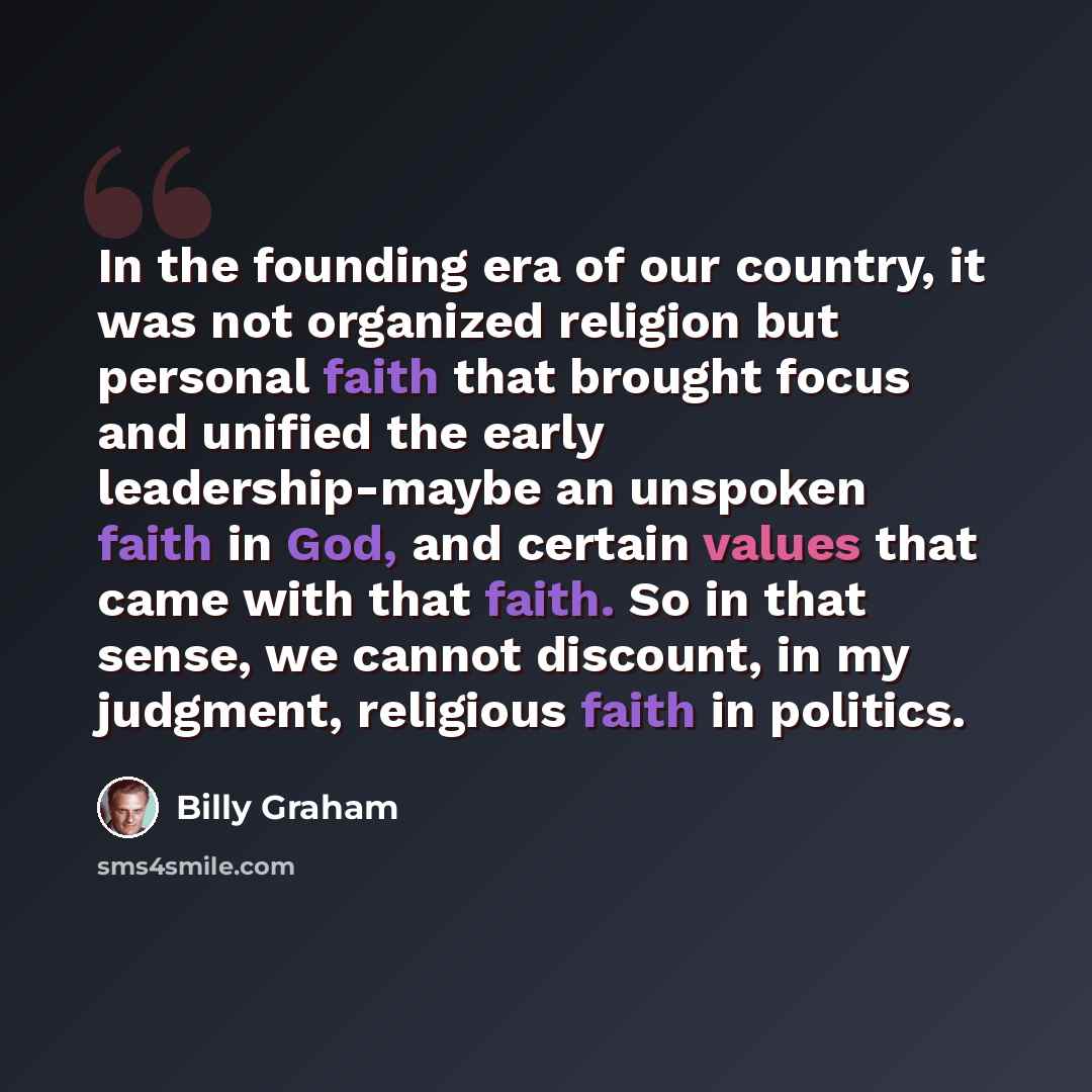 “In the founding era of our country, it was not organized religion but personal faith that brought focus and unified the early leadership-maybe an unspoken faith in God, and certain values that came with that faith. So in that sense, we cannot discount, in my judgment, religious faith in politics.” quote by Billy Graham