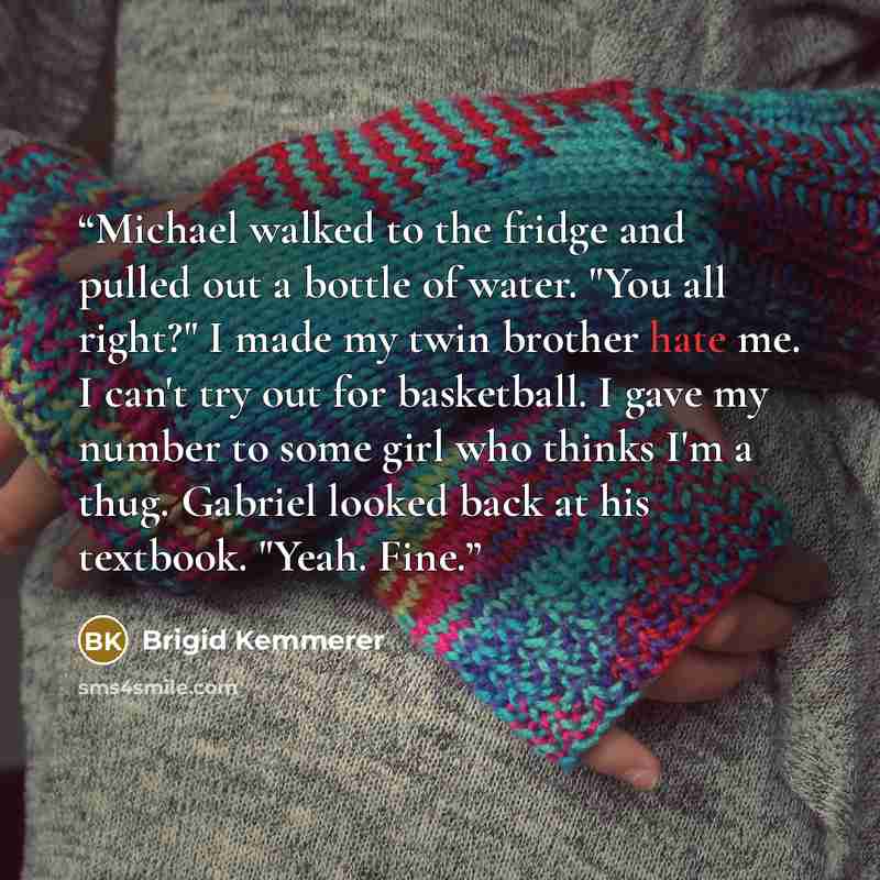 “Michael walked to the fridge and pulled out a bottle of water. "You all right?" I made my twin brother hate me. I can't try out for basketball. I gave my number to some girl who thinks I'm a thug. Gabriel looked back at his textbook. "Yeah. Fine.” quote by Brigid Kemmerer