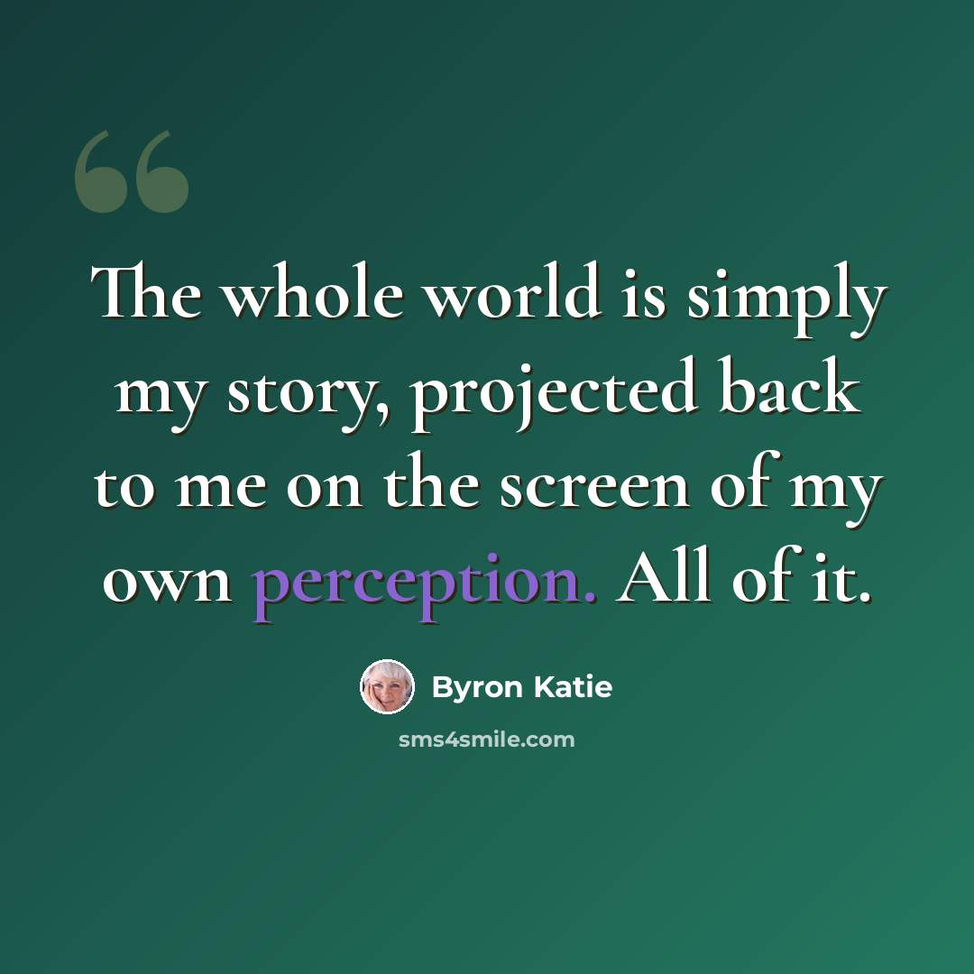 “The whole world is simply my story, projected back to me on the screen of my own perception. All of it.” quote by Byron Katie