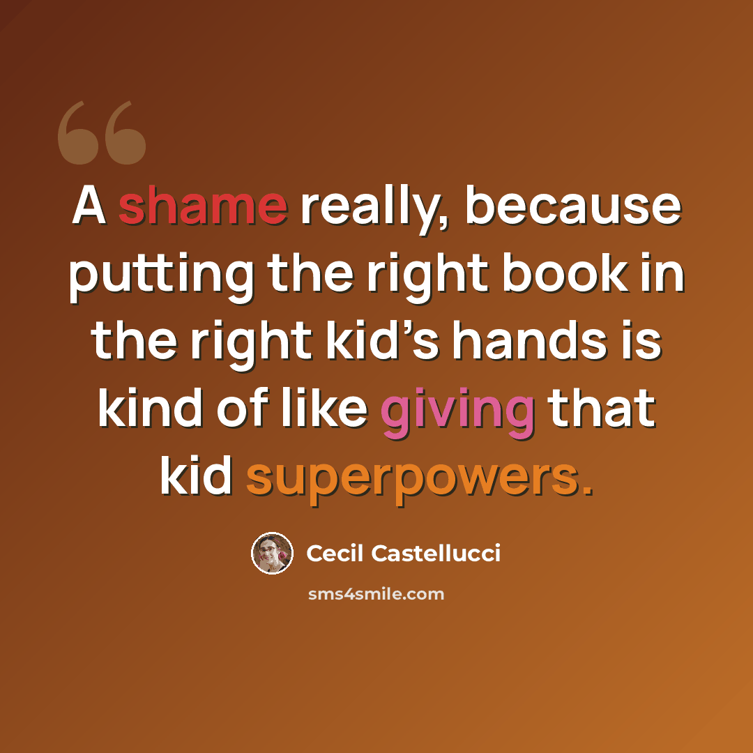 “A shame really, because putting the right book in the right kid’s hands is kind of like giving that kid superpowers.” quote by Cecil Castellucci