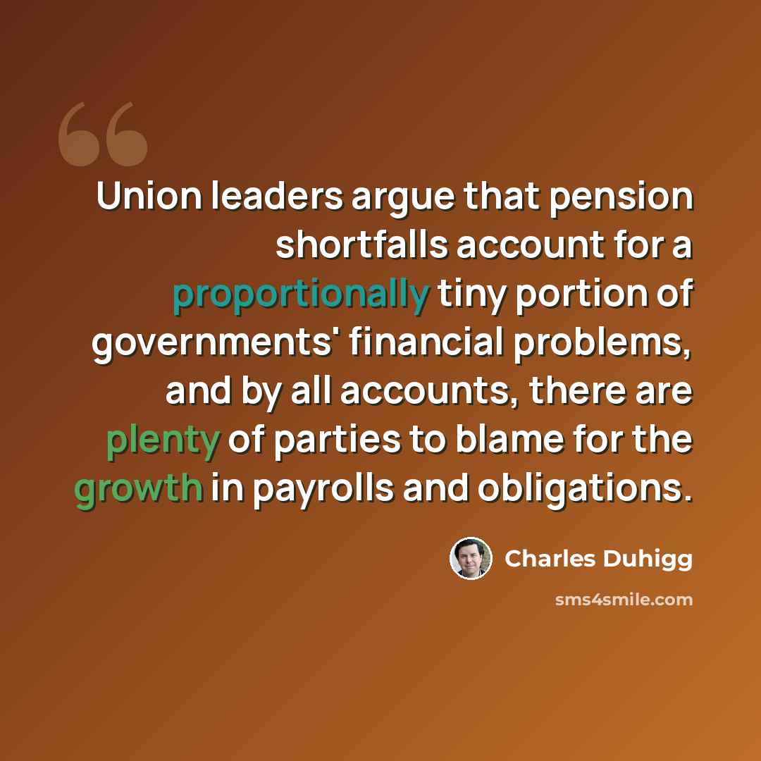 “Union leaders argue that pension shortfalls account for a proportionally tiny portion of governments' financial problems, and by all accounts, there are plenty of parties to blame for the growth in payrolls and obligations.” quote by Charles Duhigg