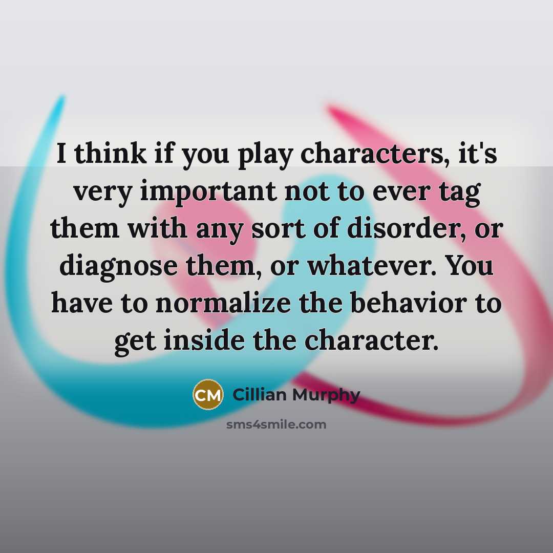 “I think if you play characters, it's very important not to ever tag them with any sort of disorder, or diagnose them, or whatever. You have to normalize the behavior to get inside the character.” quote by Cillian Murphy