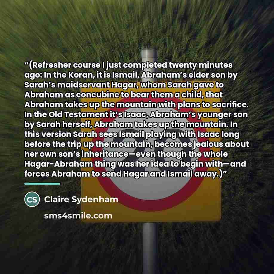 “(Refresher course I just completed twenty minutes ago: In the Koran, it is Ismail, Abraham’s elder son by Sarah’s maidservant Hagar, whom Sarah gave to Abraham as concubine to bear them a child, that Abraham takes up the mountain with plans to sacrifice. In the Old Testament it’s Isaac, Abraham’s…” quote by Claire Sydenham