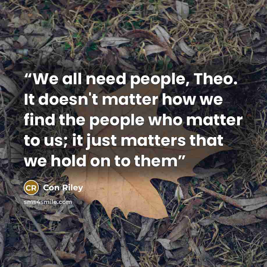 “We all need people, Theo. It doesn't matter how we find the people who matter to us; it just matters that we hold on to them” quote by Con Riley