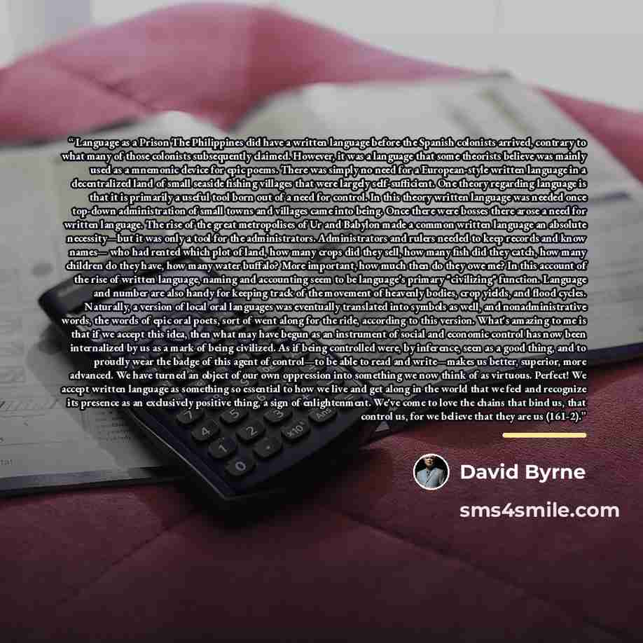 “Language as a Prison The Philippines did have a written language before the Spanish colonists arrived, contrary to what many of those colonists subsequently claimed. However, it was a language that some theorists believe was mainly used as a mnemonic device for epic poems. There was simply no need…” quote by David Byrne