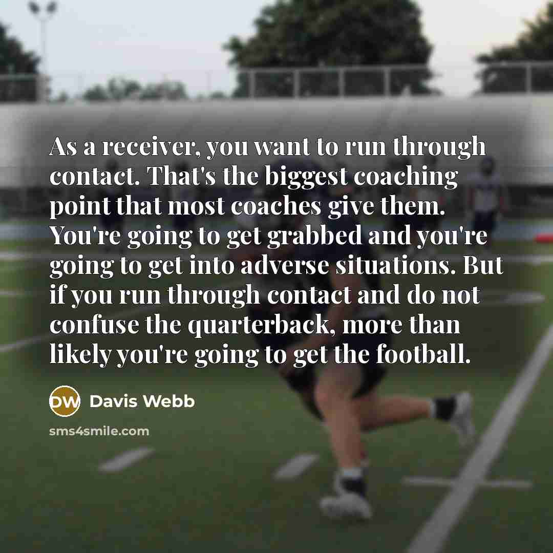 “As a receiver, you want to run through contact. That's the biggest coaching point that most coaches give them. You're going to get grabbed and you're going to get into adverse situations. But if you run through contact and do not confuse the quarterback, more than likely you're going to get the…” quote by Davis Webb