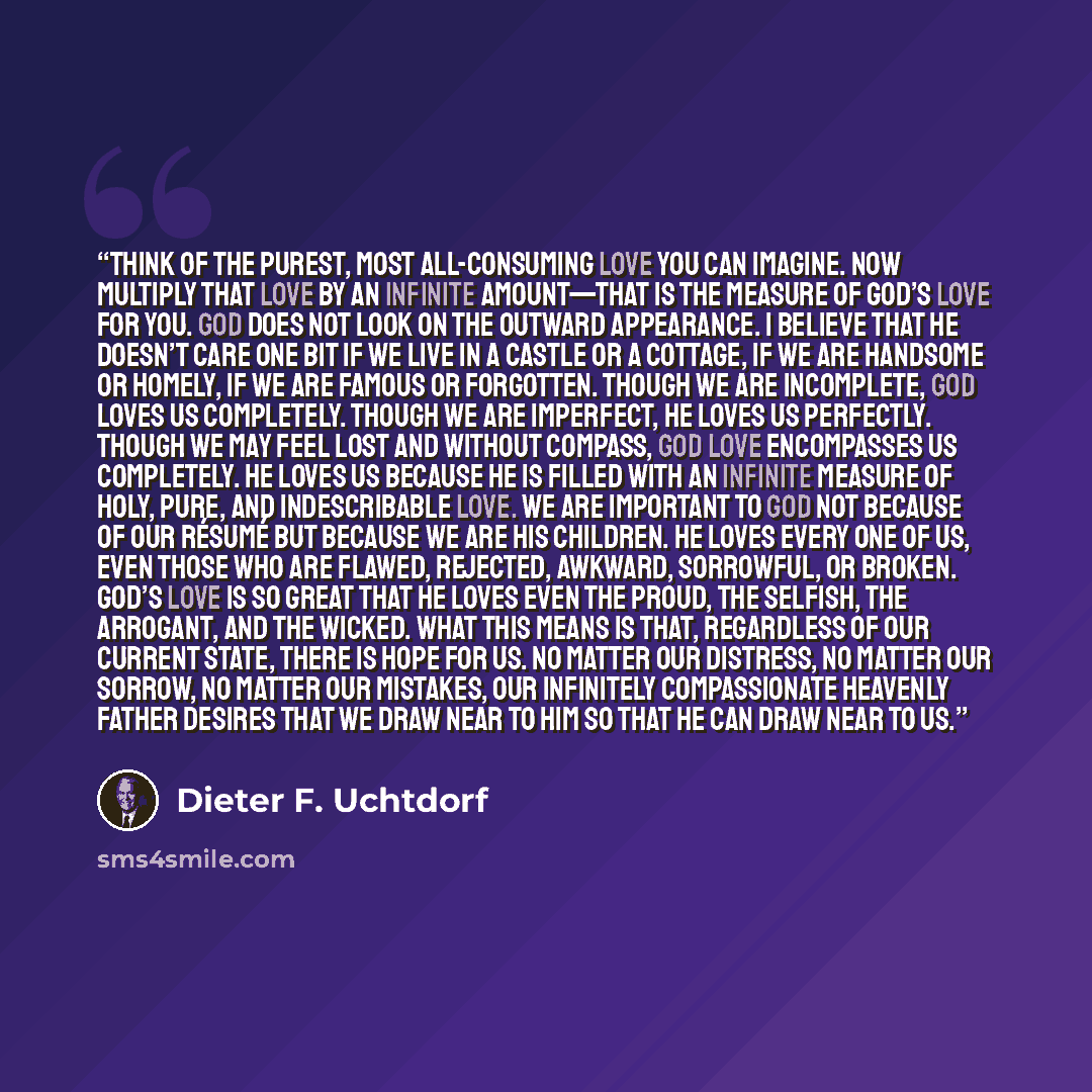 “Think of the purest, most all-consuming love you can imagine. Now multiply that love by an infinite amount—that is the measure of God’s love for you. God does not look on the outward appearance. I believe that He doesn’t care one bit if we live in a castle or a cottage, if we are handsome or…” quote by Dieter F. Uchtdorf