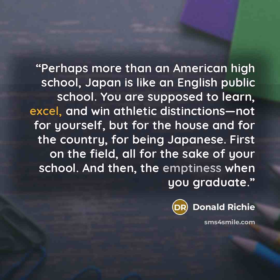 “Perhaps more than an American high school, Japan is like an English public school. You are supposed to learn, excel, and win athletic distinctions—not for yourself, but for the house and for the country, for being Japanese. First on the field, all for the sake of your school. And then, the…” quote by Donald Richie
