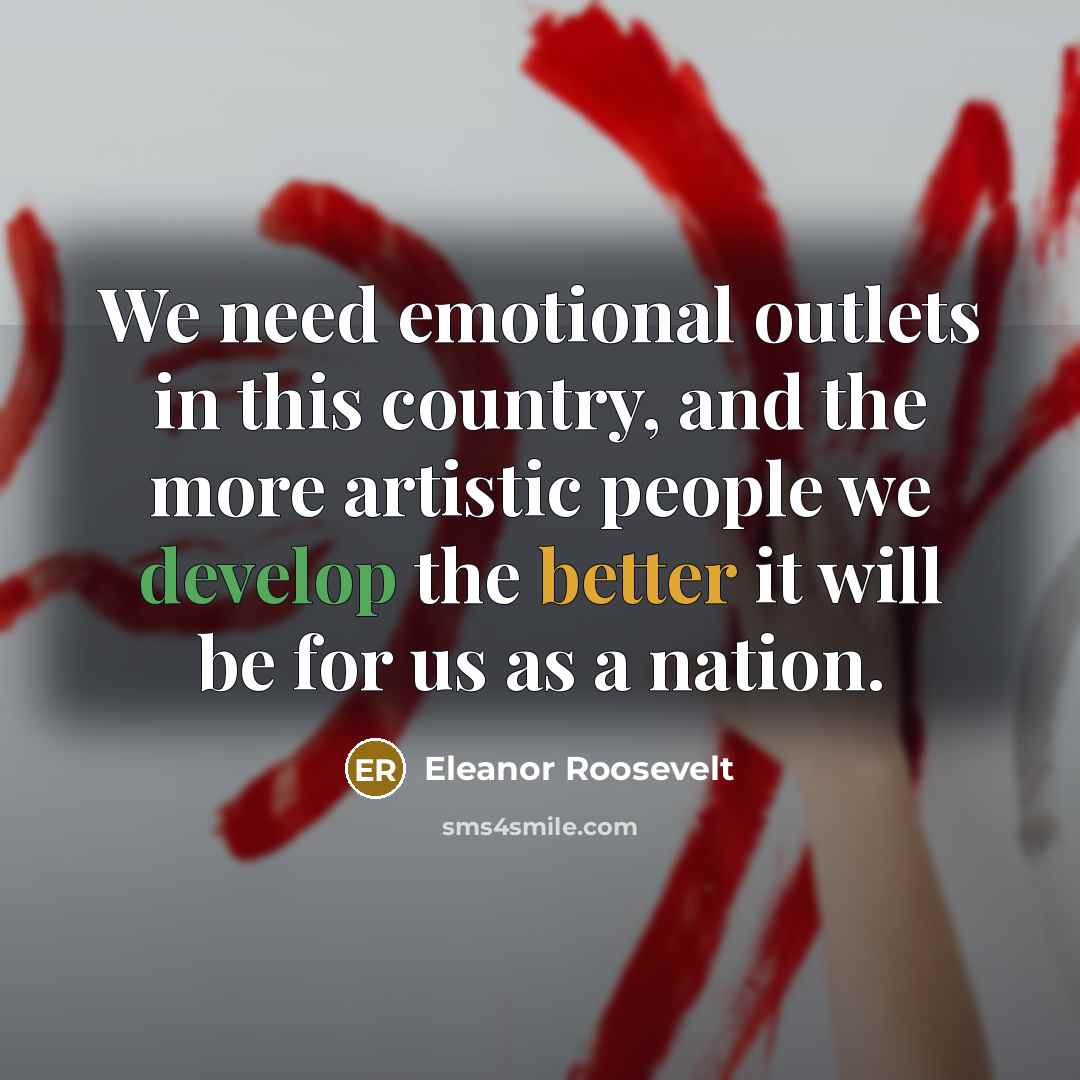 “We need emotional outlets in this country, and the more artistic people we develop the better it will be for us as a nation.” quote by Eleanor Roosevelt