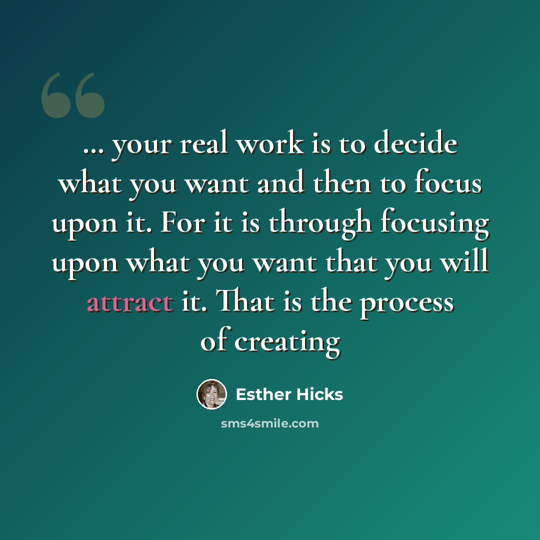 “… your real work is to decide what you want and then to focus upon it. For it is through focusing upon what you want that you will attract it. That is the process of creating” quote by Esther Hicks