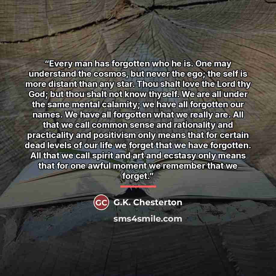 “Every man has forgotten who he is. One may understand the cosmos, but never the ego; the self is more distant than any star. Thou shalt love the Lord thy God; but thou shalt not know thyself. We are all under the same mental calamity; we have all forgotten our names. We have all forgotten what we…” quote by G.K. Chesterton