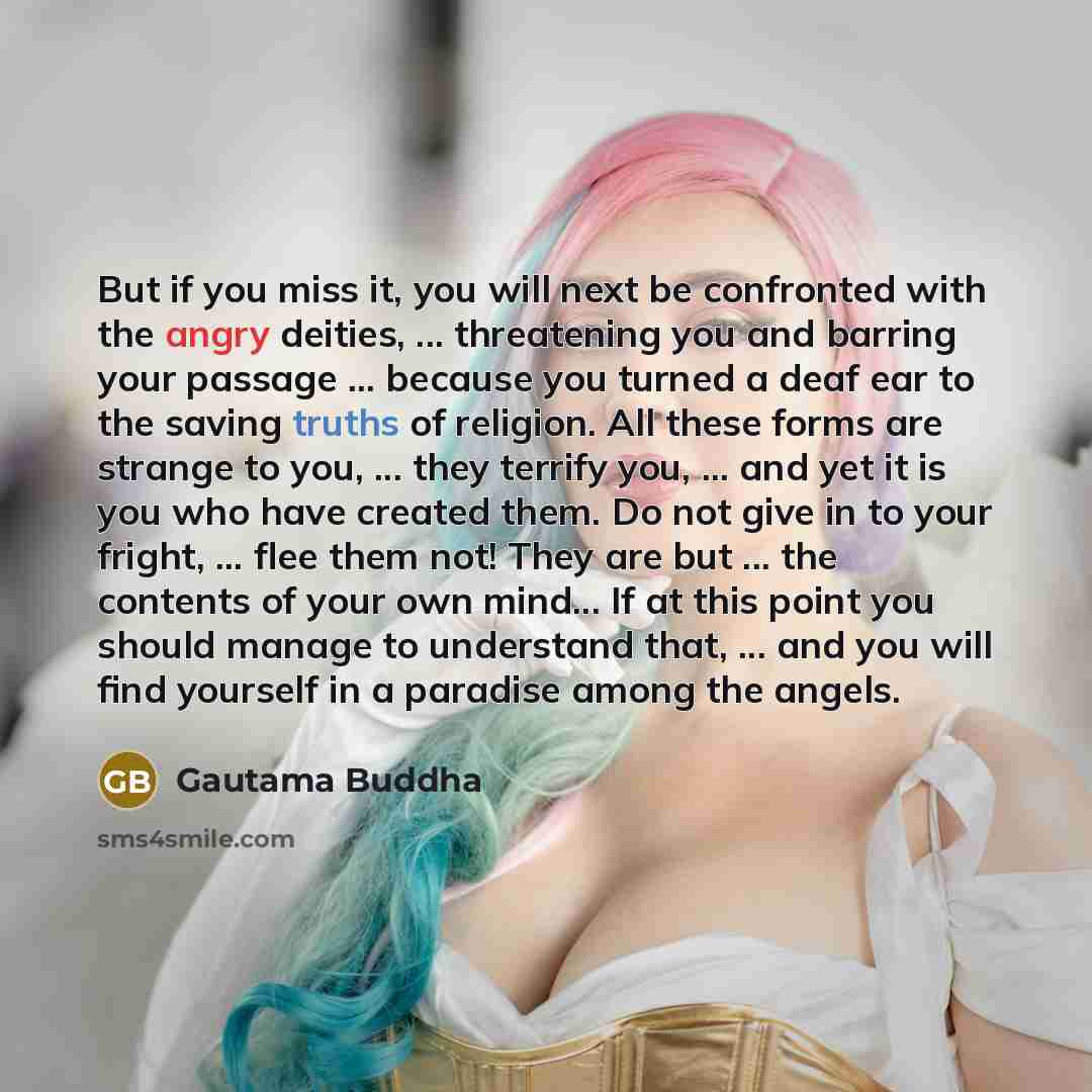 “But if you miss it, you will next be confronted with the angry deities, ... threatening you and barring your passage ... because you turned a deaf ear to the saving truths of religion. All these forms are strange to you, ... they terrify you, ... and yet it is you who have created them. Do not…” quote by Gautama Buddha