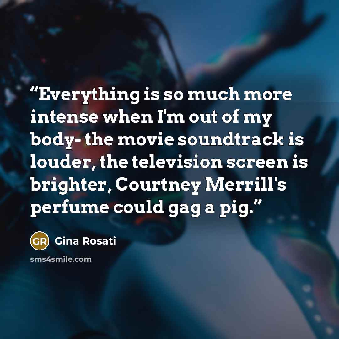 “Everything is so much more intense when I'm out of my body- the movie soundtrack is louder, the television screen is brighter, Courtney Merrill's perfume could gag a pig.” quote by Gina Rosati