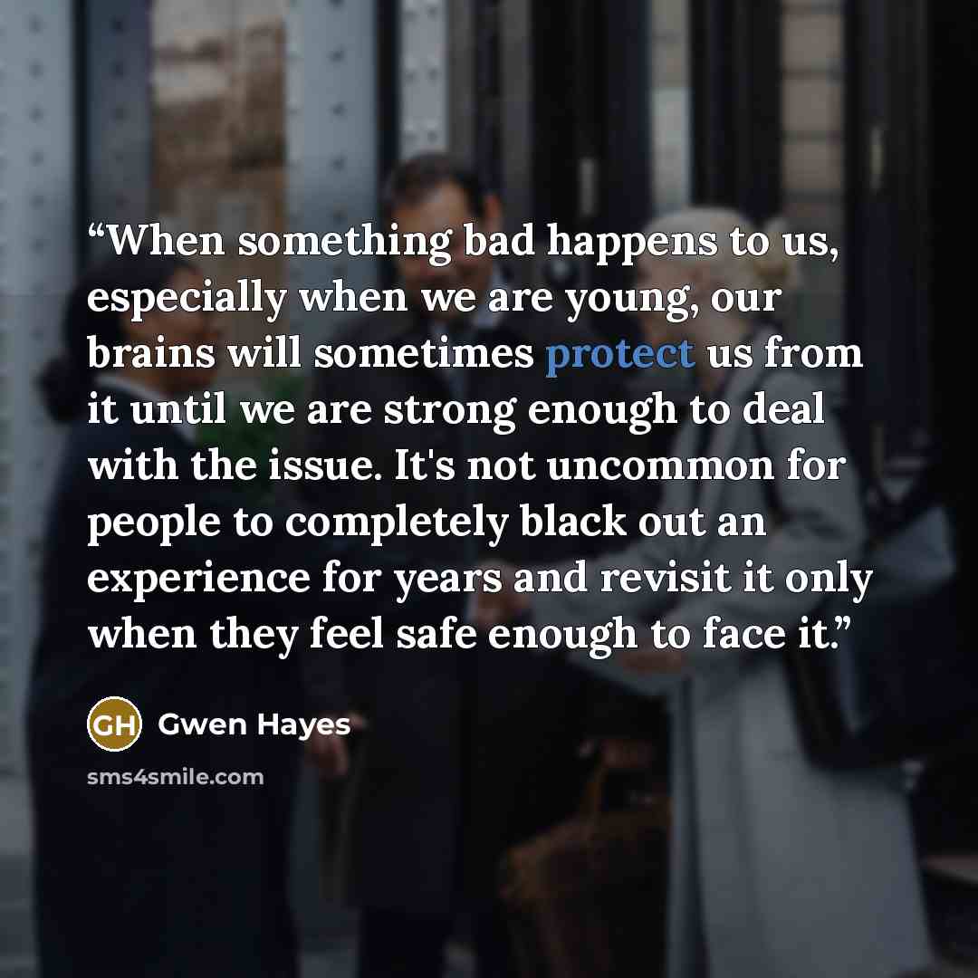 “When something bad happens to us, especially when we are young, our brains will sometimes protect us from it until we are strong enough to deal with the issue. It's not uncommon for people to completely black out an experience for years and revisit it only when they feel safe enough to face it.” quote by Gwen Hayes
