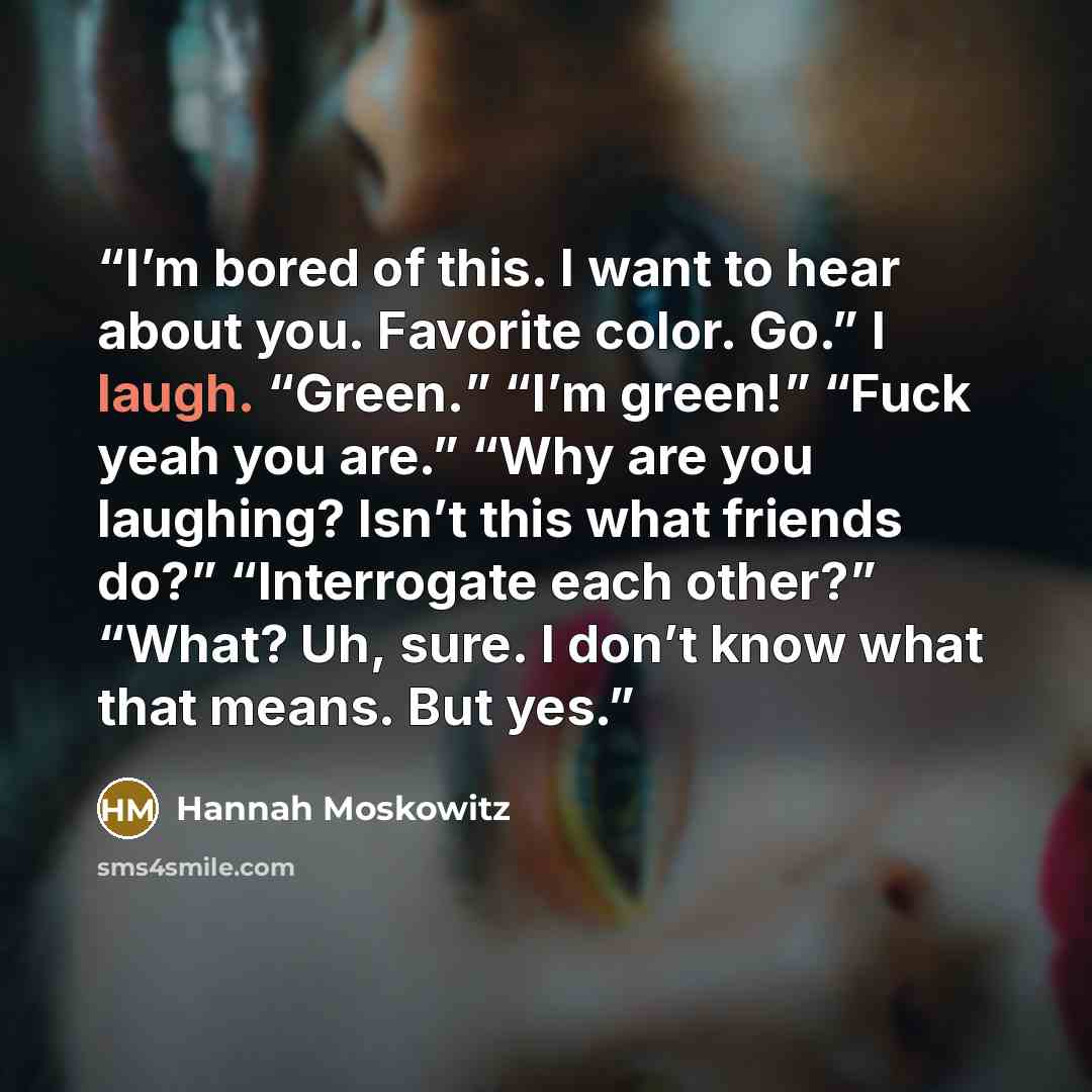 “I’m bored of this. I want to hear about you. Favorite color. Go.” I laugh. “Green.” “I’m green!” “Fuck yeah you are.” “Why are you laughing? Isn’t this what friends do?” “Interrogate each other?” “What? Uh, sure. I don’t know what that means. But yes.” quote by Hannah Moskowitz