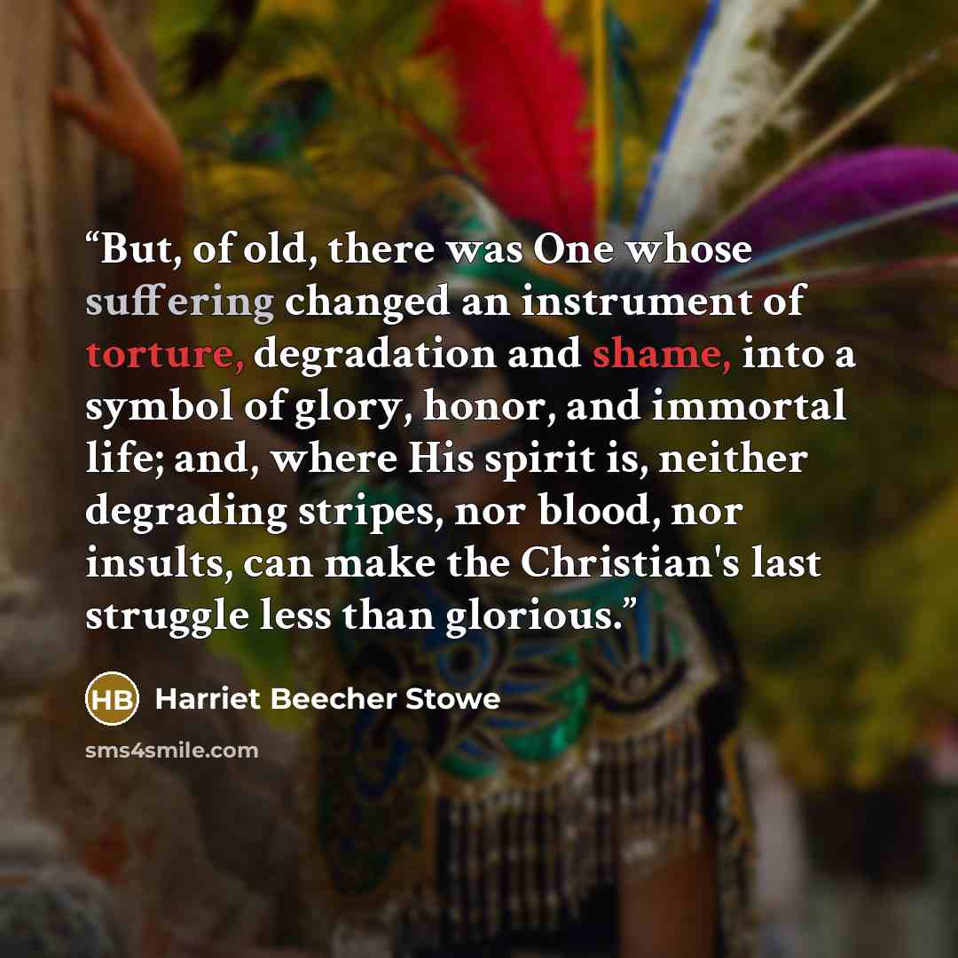 “But, of old, there was One whose suffering changed an instrument of torture, degradation and shame, into a symbol of glory, honor, and immortal life; and, where His spirit is, neither degrading stripes, nor blood, nor insults, can make the Christian's last struggle less than glorious.” quote by Harriet Beecher Stowe