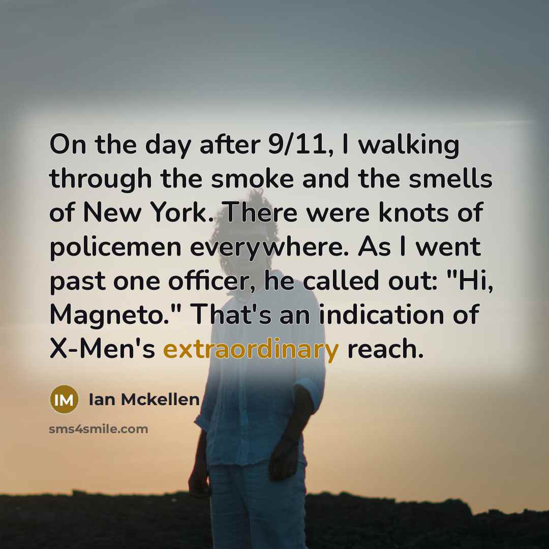 “On the day after 9/11, I walking through the smoke and the smells of New York. There were knots of policemen everywhere. As I went past one officer, he called out: "Hi, Magneto." That's an indication of X-Men's extraordinary reach.” quote by Ian Mckellen
