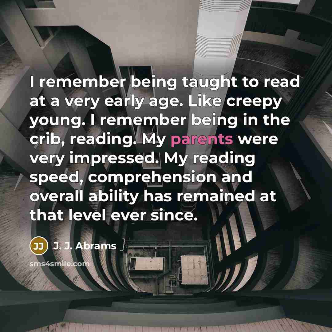 “I remember being taught to read at a very early age. Like creepy young. I remember being in the crib, reading. My parents were very impressed. My reading speed, comprehension and overall ability has remained at that level ever since.” quote by J. J. Abrams