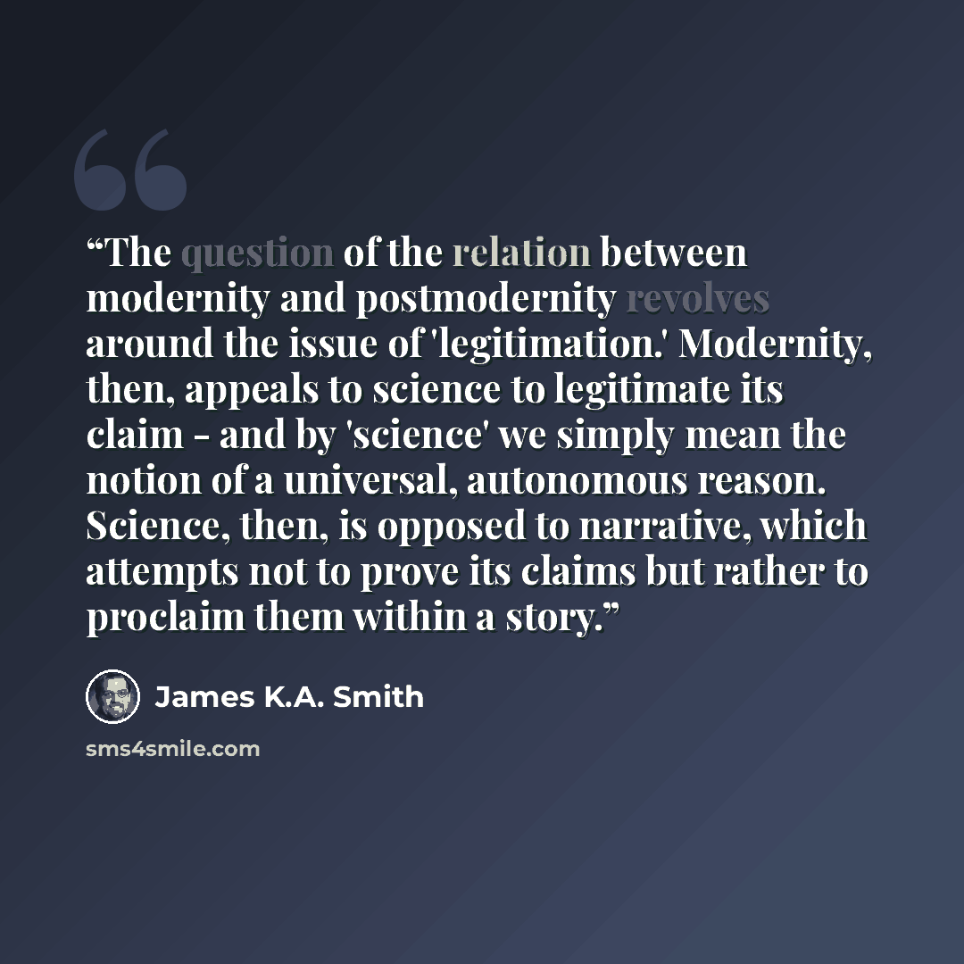 “The question of the relation between modernity and postmodernity revolves around the issue of 'legitimation.' Modernity, then, appeals to science to legitimate its claim - and by 'science' we simply mean the notion of a universal, autonomous reason. Science, then, is opposed to narrative, which…” quote by James K.A. Smith