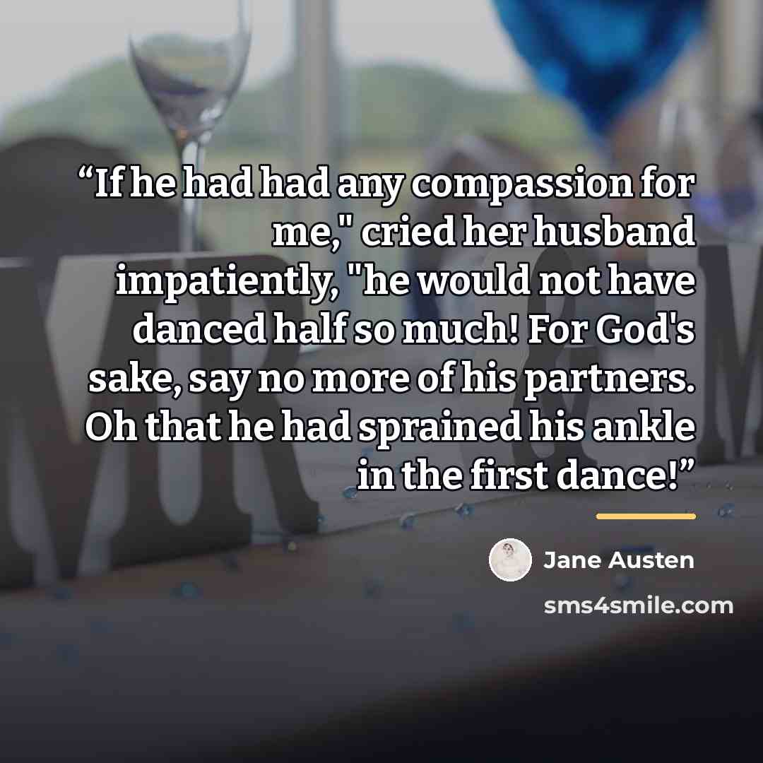 “If he had had any compassion for me," cried her husband impatiently, "he would not have danced half so much! For God's sake, say no more of his partners. Oh that he had sprained his ankle in the first dance!” quote by Jane Austen