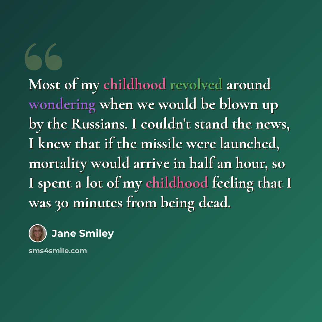 “Most of my childhood revolved around wondering when we would be blown up by the Russians. I couldn't stand the news, I knew that if the missile were launched, mortality would arrive in half an hour, so I spent a lot of my childhood feeling that I was 30 minutes from being dead.” quote by Jane Smiley