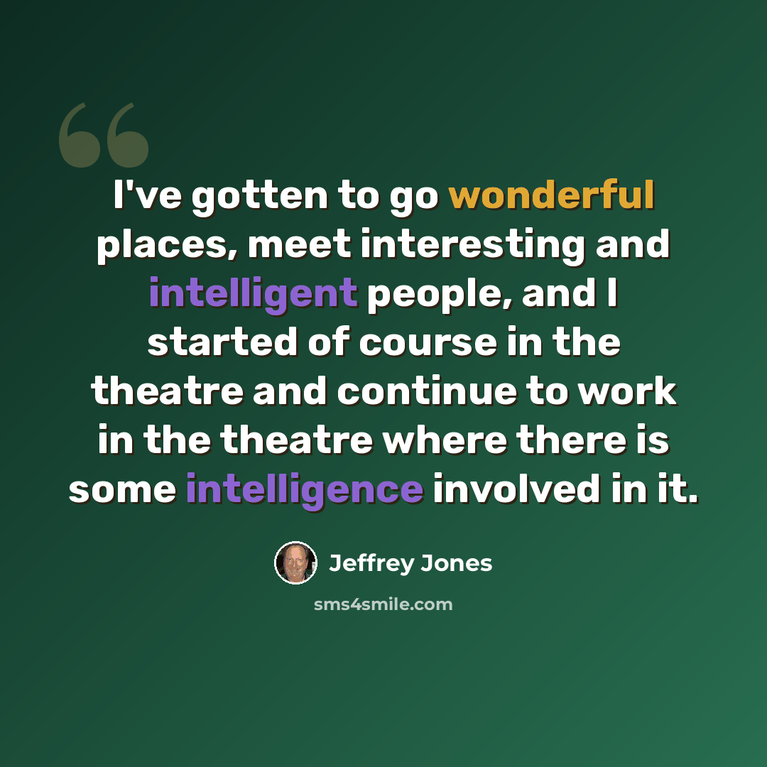 “I've gotten to go wonderful places, meet interesting and intelligent people, and I started of course in the theatre and continue to work in the theatre where there is some intelligence involved in it.” quote by Jeffrey Jones