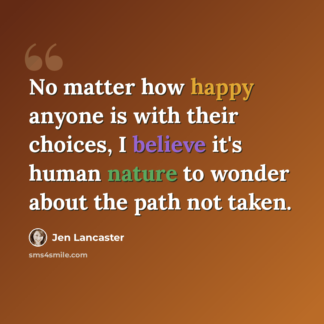 “No matter how happy anyone is with their choices, I believe it's human nature to wonder about the path not taken.” quote by Jen Lancaster