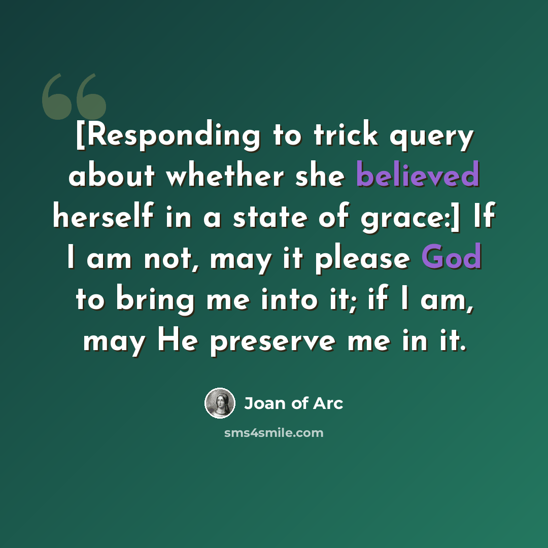 “[Responding to trick query about whether she believed herself in a state of grace:] If I am not, may it please God to bring me into it; if I am, may He preserve me in it.” quote by Joan of Arc