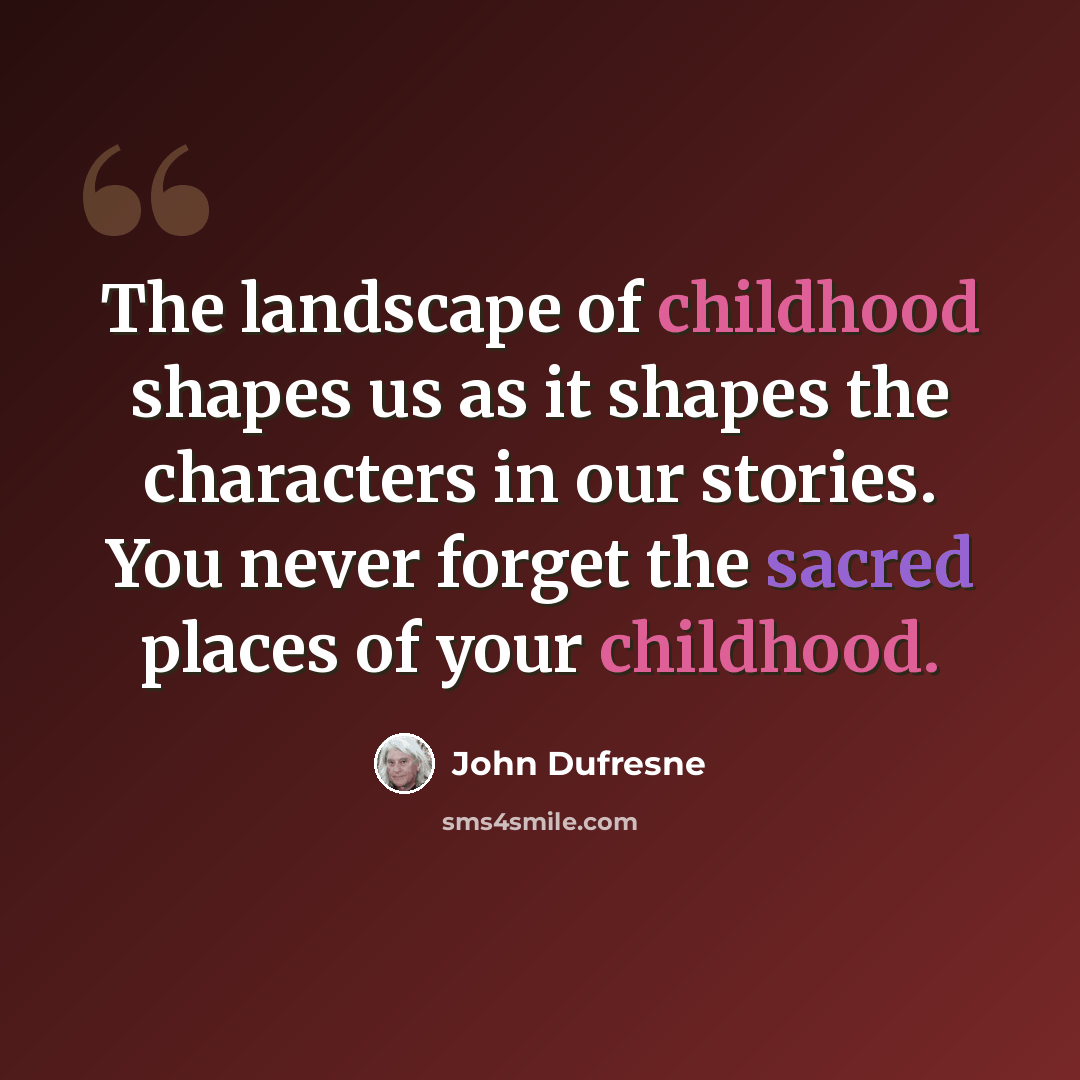 “The landscape of childhood shapes us as it shapes the characters in our stories. You never forget the sacred places of your childhood.” quote by John Dufresne