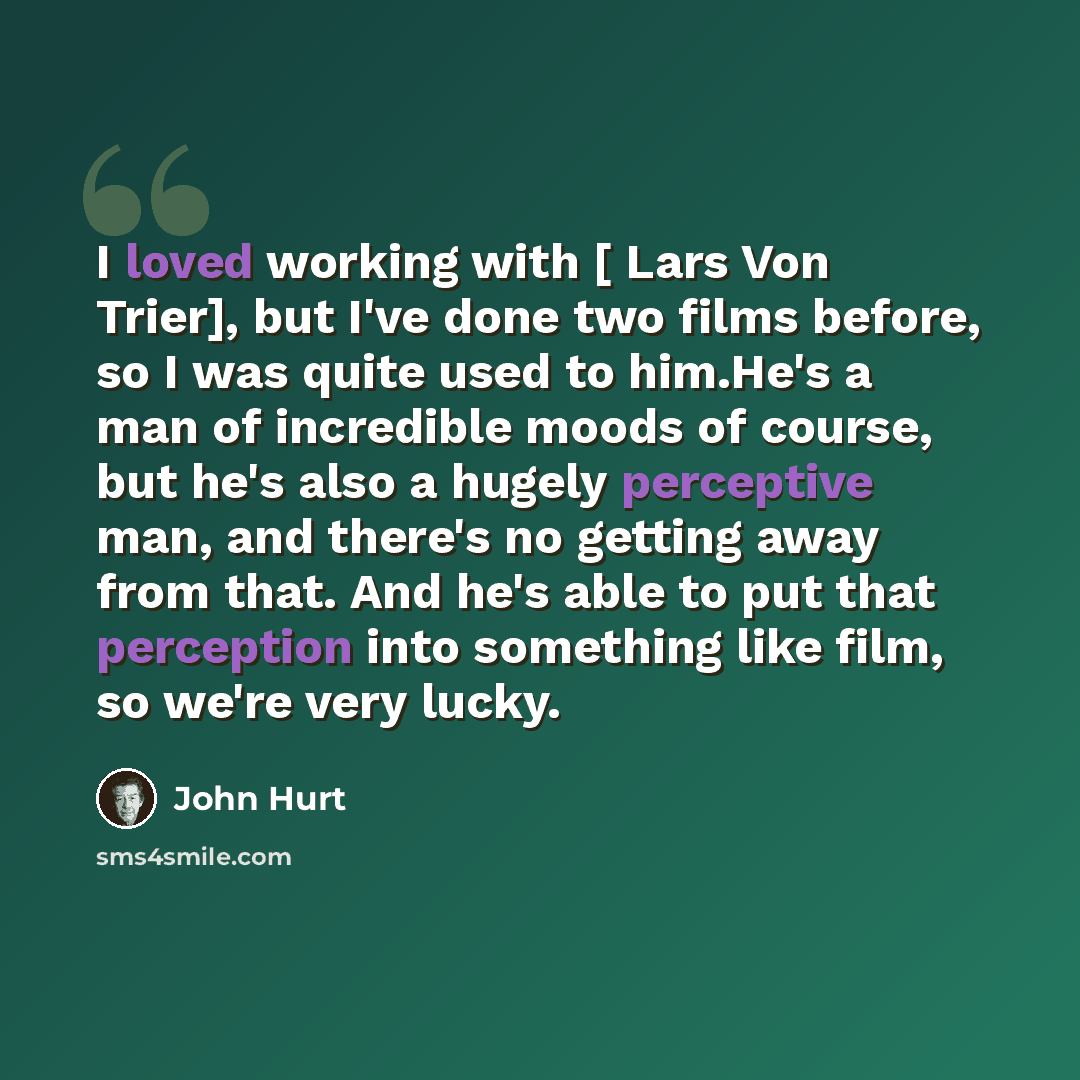 “I loved working with [ Lars Von Trier], but I've done two films before, so I was quite used to him.He's a man of incredible moods of course, but he's also a hugely perceptive man, and there's no getting away from that. And he's able to put that perception into something like film, so we're very…” quote by John Hurt