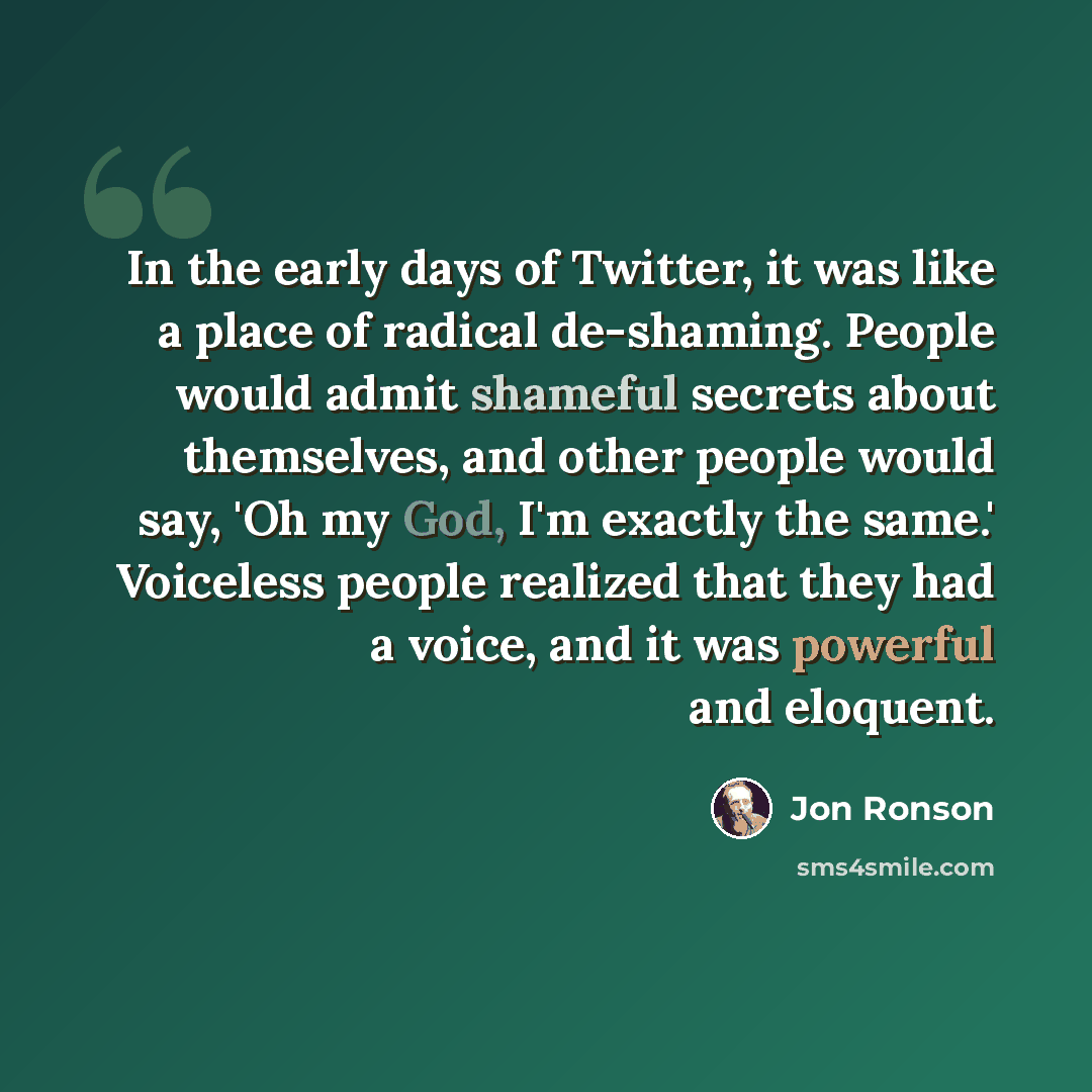 “In the early days of Twitter, it was like a place of radical de-shaming. People would admit shameful secrets about themselves, and other people would say, 'Oh my God, I'm exactly the same.' Voiceless people realized that they had a voice, and it was powerful and eloquent.” quote by Jon Ronson