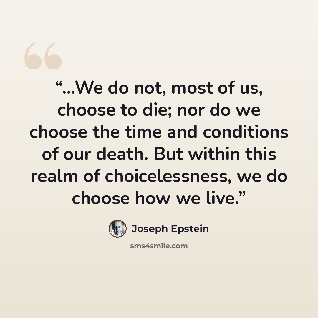 “…We do not, most of us, choose to die; nor do we choose the time and conditions of our death. But within this realm of choicelessness, we do choose how we live.” quote by Joseph Epstein