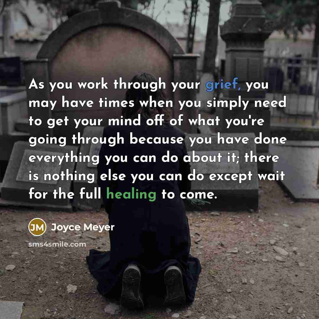 “As you work through your grief, you may have times when you simply need to get your mind off of what you're going through because you have done everything you can do about it; there is nothing else you can do except wait for the full healing to come.” quote by Joyce Meyer