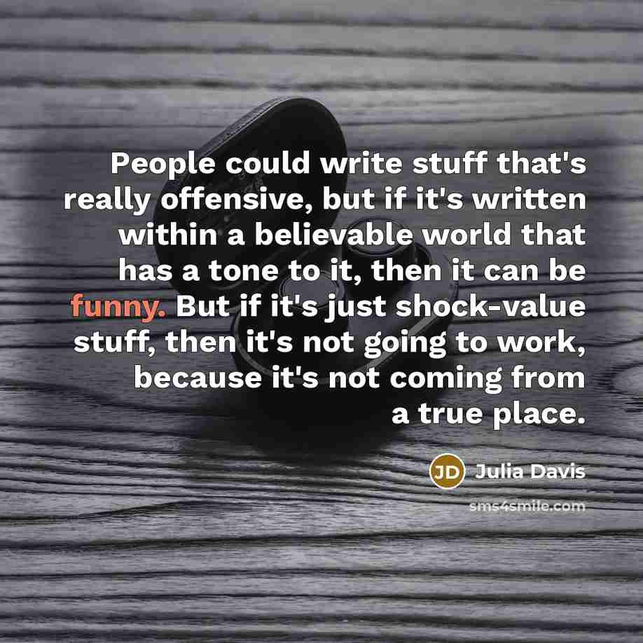 “People could write stuff that's really offensive, but if it's written within a believable world that has a tone to it, then it can be funny. But if it's just shock-value stuff, then it's not going to work, because it's not coming from a true place.” quote by Julia Davis