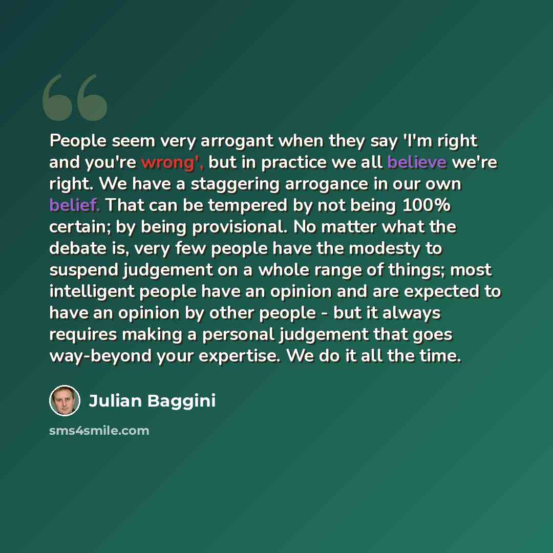 “People seem very arrogant when they say 'I'm right and you're wrong', but in practice we all believe we're right. We have a staggering arrogance in our own belief. That can be tempered by not being 100% certain; by being provisional. No matter what the debate is, very few people have the modesty…” quote by Julian Baggini