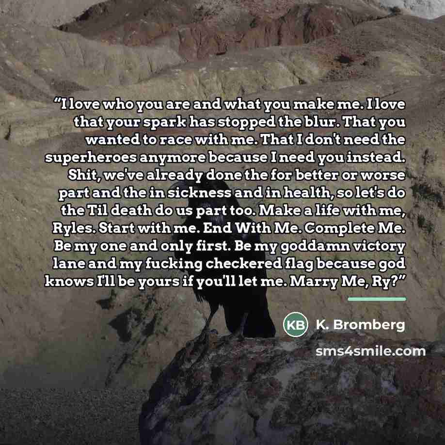 “I love who you are and what you make me. I love that your spark has stopped the blur. That you wanted to race with me. That I don't need the superheroes anymore because I need you instead. Shit, we've already done the for better or worse part and the in sickness and in health, so let's do the Til…” quote by K. Bromberg