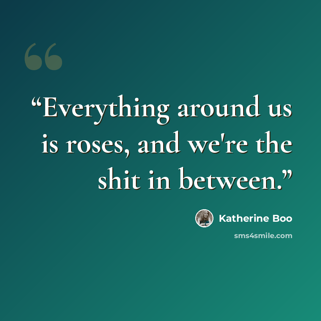 “Everything around us is roses, and we're the shit in between.” quote by Katherine Boo