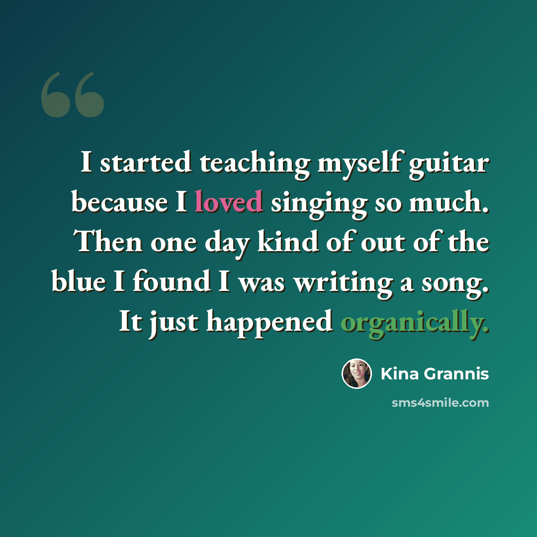 “I started teaching myself guitar because I loved singing so much. Then one day kind of out of the blue I found I was writing a song. It just happened organically.” quote by Kina Grannis