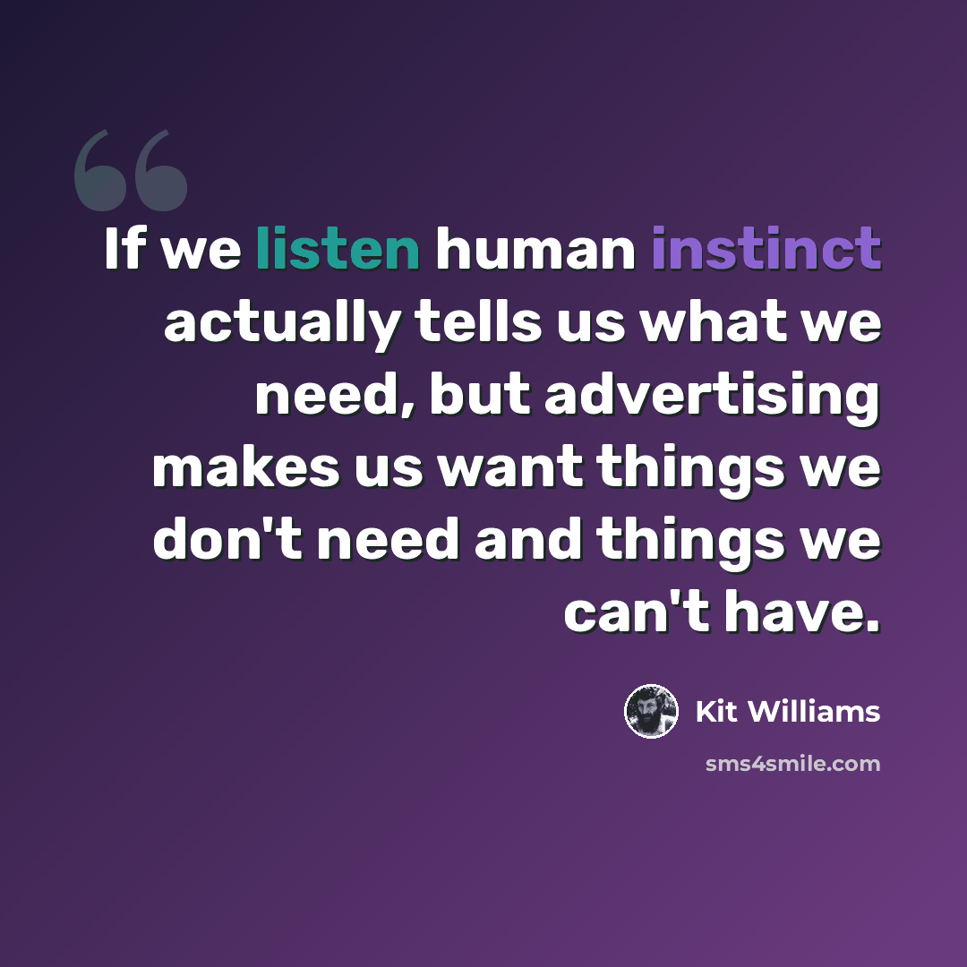 “If we listen human instinct actually tells us what we need, but advertising makes us want things we don't need and things we can't have.” quote by Kit Williams