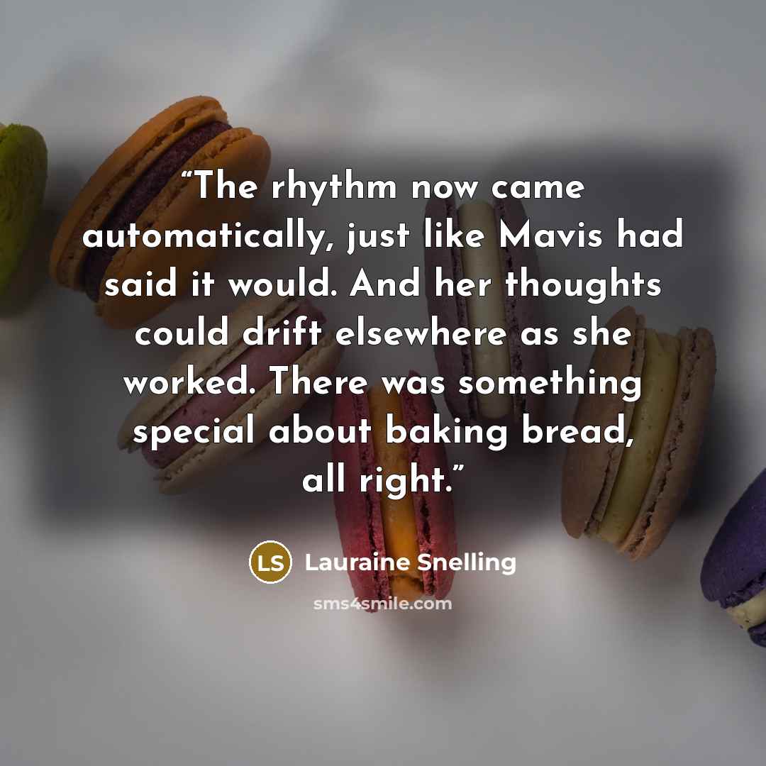 “The rhythm now came automatically, just like Mavis had said it would. And her thoughts could drift elsewhere as she worked. There was something special about baking bread, all right.” quote by Lauraine Snelling