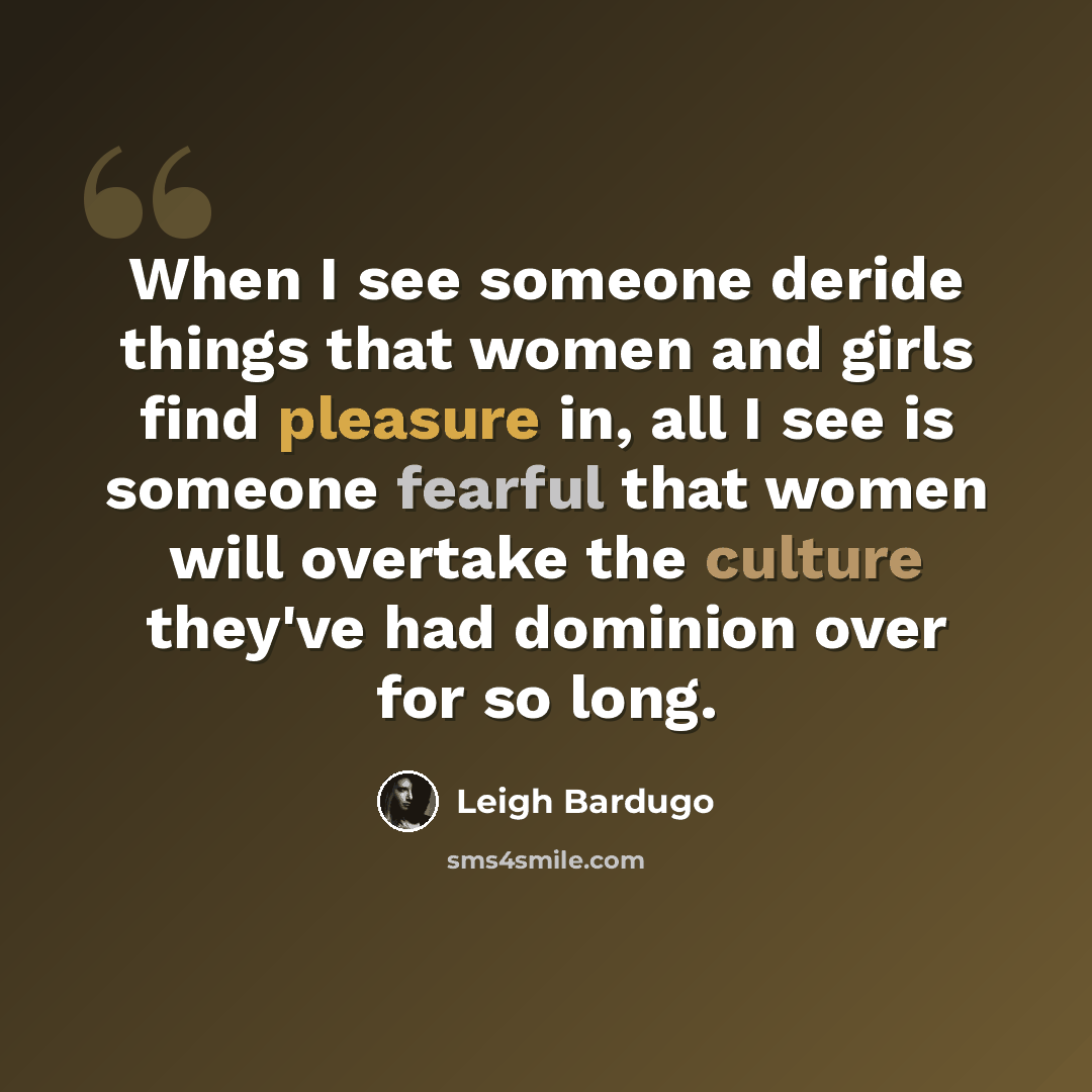 “When I see someone deride things that women and girls find pleasure in, all I see is someone fearful that women will overtake the culture they've had dominion over for so long.” quote by Leigh Bardugo