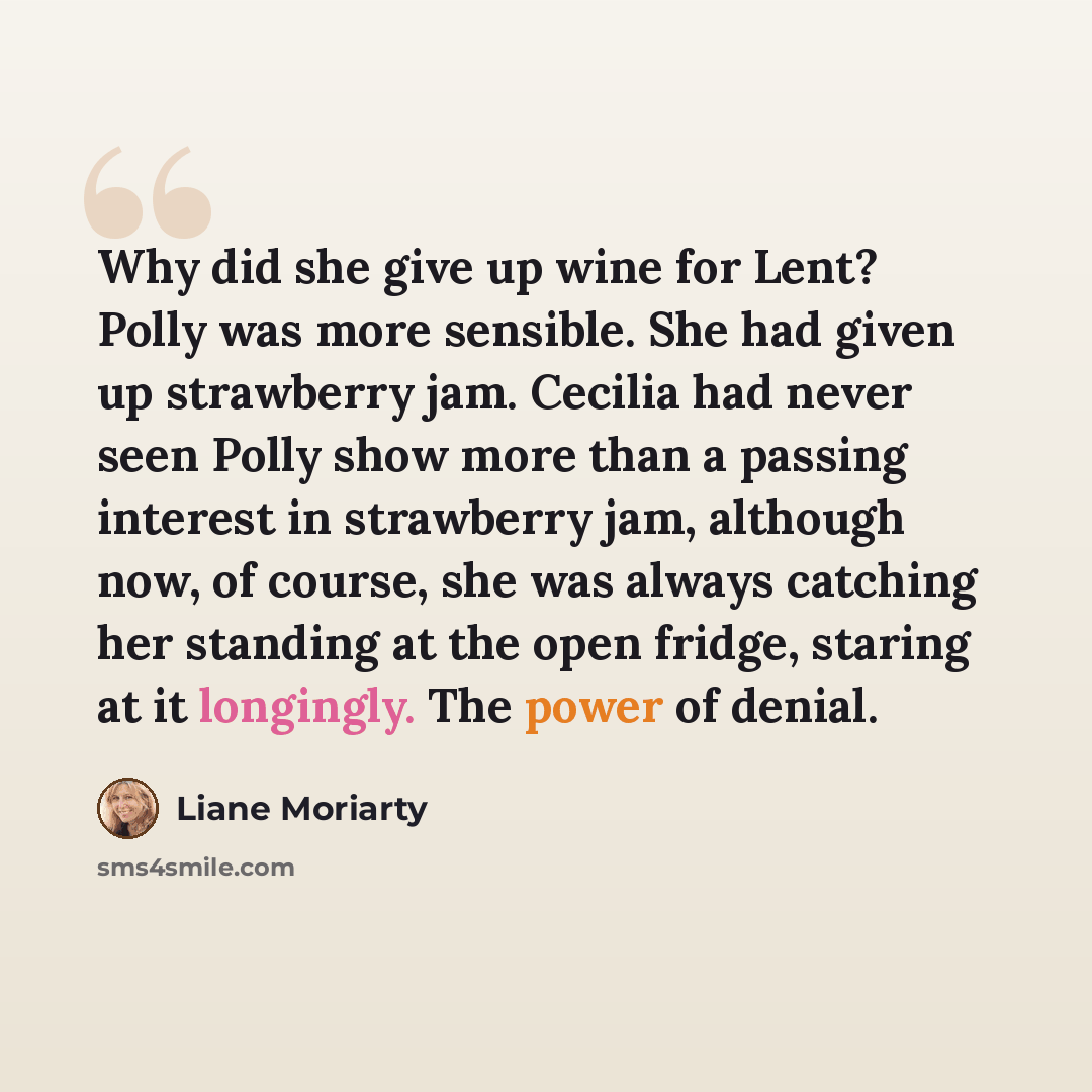 “Why did she give up wine for Lent? Polly was more sensible. She had given up strawberry jam. Cecilia had never seen Polly show more than a passing interest in strawberry jam, although now, of course, she was always catching her standing at the open fridge, staring at it longingly. The power of…” quote by Liane Moriarty