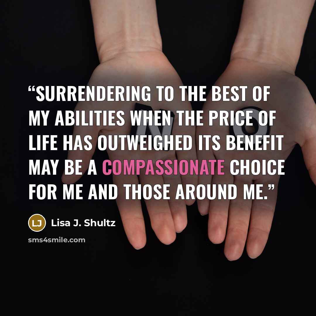 “Surrendering to the best of my abilities when the price of life has outweighed its benefit may be a compassionate choice for me and those around me.” quote by Lisa J. Shultz