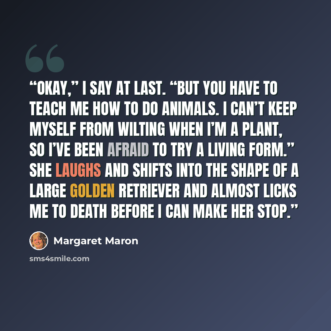 “Okay,” I say at last. “But you have to teach me how to do animals. I can’t keep myself from wilting when I’m a plant, so I’ve been afraid to try a living form.” She laughs and shifts into the shape of a large golden retriever and almost licks me to death before I can make her stop.” quote by Margaret Maron